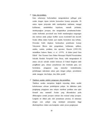 18
 Ujian dan penilaian.
Guru seharusnya berkemahiran mengemukakan pelbagai jenis
soalan dengan tujuan tertentu berasaskan konsep penyoalan. Di
antara tujuan penyoalan ialah mendapatkan maklumat, menguji
kefahaman, menimbulkan kepekaan, menarik perhatian,
membayangkan jawapan, dan mengukuhkan pemahaman.Soalan-
soalan berbentuk provokatif atau boleh mendatangkan rangsangan
dan motivasi untuk pelajar berfikir secara konstruktif dan inovatif.
Soalan dibina dalam bentuk ayat mudah, berstruktur atau terbuka.
Persoalan boleh diajukan berdasarkan pendekatan konsep
Taksonomi Bloom iaitu pengetahuan, kefahaman, aplikasi,
analisis, sentisis, penilaian, dan apresiasi. Hussein (1992:130)
menukilkan bahawa Rutter, et al., (1979) di dalam jurnal Guru
Efektif Dan Peranan Guru Dalam Mencapai Objektif Persekolahan
Sekolah Rendah: Perspektif Guru Besar, telah mengenalpasti di
antara ciri-ciri sekolah rendah berkesan di United Kingdom ialah
penglibatan guru, adanya penyelarasan dan ketekalan guru, sesi
berstruktur, pengajaran yang mencabar keintelektualan,
perhubungan maksimum antara guru dengan pelajar, persekitaran
untuk mengajar dan belajar, dan, iklim positif.
 Tindakan susulan melalui pengayaan dan pemulihan.
Tindakan susulan merupakan langkah terpenting dalam menilai
keberkesanan sebenar pembelajaran pelajar. Ini dilakukan pada
penghujung pengajaran atau selepas membuat penilaian atau ujian
formatif atau summatif. Soalan yang dikemukakan perlu
dibincangkan semula jawapan sebenar dan rasional setiap jawapan.
Langkah ini diikuti pula oleh pemantauan prestasi, di antaranya
dengan cara pelajar yang mendapat pencapaian tinggi
dikelompokkan dalam satu kumpulan untuk proses pengkayaan
 