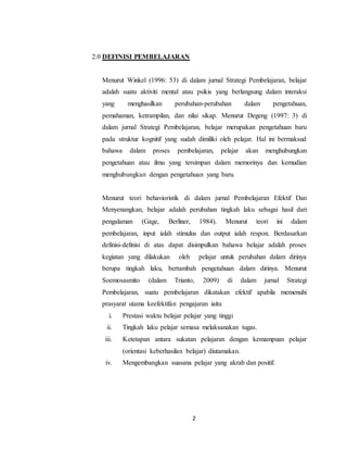 2
2.0 DEFINISI PEMBELAJARAN
Menurut Winkel (1996: 53) di dalam jurnal Strategi Pembelajaran, belajar
adalah suatu aktiviti mental atau psikis yang berlangsung dalam interaksi
yang menghasilkan perubahan-perubahan dalam pengetahuan,
pemahaman, ketrampilan, dan nilai sikap. Menurut Degeng (1997: 3) di
dalam jurnal Strategi Pembelajaran, belajar merupakan pengetahuan baru
pada struktur kognitif yang sudah dimiliki oleh pelajar. Hal ini bermaksud
bahawa dalam proses pembelajaran, pelajar akan menghubungkan
pengetahuan atau ilmu yang tersimpan dalam memorinya dan kemudian
menghubungkan dengan pengetahuan yang baru.
Menurut teori behavioristik di dalam jurnal Pembelajaran Efektif Dan
Menyenangkan, belajar adalah perubahan tingkah laku sebagai hasil dari
pengalaman (Gage, Berliner, 1984). Menurut teori ini dalam
pembelajaran, input ialah stimulus dan output ialah respon. Berdasarkan
definisi-definisi di atas dapat disimpulkan bahawa belajar adalah proses
kegiatan yang dilakukan oleh pelajar untuk perubahan dalam dirinya
berupa tingkah laku, bertambah pengetahuan dalam dirinya. Menurut
Soemosasmito (dalam Trianto, 2009) di dalam jurnal Strategi
Pembelajaran, suatu pembelajaran dikatakan efektif apabila memenuhi
prasyarat utama keefektifan pengajaran iaitu
i. Prestasi waktu belajar pelajar yang tinggi
ii. Tingkah laku pelajar semasa melaksanakan tugas.
iii. Ketetapan antara sukatan pelajaran dengan kemampuan pelajar
(orientasi keberhasilan belajar) diutamakan.
iv. Mengembangkan suasana pelajar yang akrab dan positif.
 