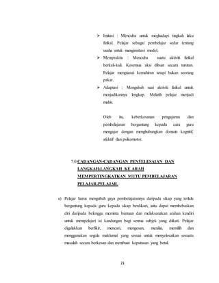 21
 Imitasi : Mencuba untuk meghadapi tingkah laku
fizikal. Pelajar sebagai pembelajar sedar tentang
usaha untuk mengimitasi model.
 Mempraktis : Mencuba suatu aktiviti fizikal
berkali-kali. Kesemua aksi dibuat secara turutan.
Pelajar menguasai kemahiran tetapi bukan seorang
pakar.
 Adaptasi : Mengubah suai aktiviti fizikal untuk
menjadikannya lengkap. Melatih pelajar menjadi
mahir.
Oleh itu, keberkesanan pengajaran dan
pembelajaran bergantung kepada cara guru
mengajar dengan menghubungkan domain kognitif,
afektif dan psikomotor.
7.0 CADANGAN-CADANGAN PENYELESAIAN DAN
LANGKAH-LANGKAH KE ARAH
MEMPERTINGKATKAN MUTU PEMBELAJARAN
PELAJAR-PELAJAR.
a) Pelajar harus mengubah gaya pembelajarannya daripada sikap yang terlalu
bergantung kepada guru kepada sikap berdikari, iaitu dapat membebaskan
diri daripada belenggu meminta bantuan dan melaksanakan arahan kendiri
untuk mempelajari isi kandungan bagi semua subjek yang diikuti. Pelajar
digalakkan berfikir, mencari, mengesan, menilai, memilih dan
menggunakan segala maklumat yang sesuai untuk menyelesaikan sesuatu
masalah secara berkesan dan membuat keputusan yang betul.
 