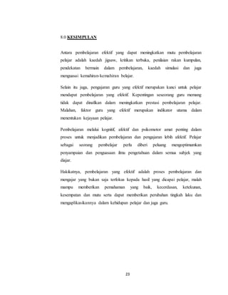 23
8.0 KESIMPULAN
Antara pembelajaran efektif yang dapat meningkatkan mutu pembelajaran
pelajar adalah kaedah jigsaw, kritikan terbuka, penilaian rakan kumpulan,
pendekatan bermain dalam pembelajaran, kaedah simulasi dan juga
menguasai kemahiran-kemahiran belajar.
Selain itu juga, pengajaran guru yang efektif merupakan kunci untuk pelajar
mendapat pembelajaran yang efektif. Kepentingan seseorang guru memang
tidak dapat dinafikan dalam meningkatkan prestasi pembelajaran pelajar.
Malahan, faktor guru yang efektif merupakan indikator utama dalam
menentukan kejayaan pelajar.
Pembelajaran melalui kognitif, afektif dan psikomotor amat penting dalam
proses untuk menjadikan pembelajaran dan pengajaran lebih afektif. Pelajar
sebagai seorang pembelajar perlu diberi peluang mengoptimumkan
penyampaian dan penguasaan ilmu pengetahuan dalam semua subjek yang
diajar.
Hakikatnya, pembelajaran yang efektif adalah proses pembelajaran dan
mengajar yang bukan saja terfokus kepada hasil yang dicapai pelajar, malah
mampu memberikan pemahaman yang baik, kecerdasan, ketekunan,
kesempatan dan mutu serta dapat memberikan perubahan tingkah laku dan
mengaplikasikannya dalam kehidupan pelajar dan juga guru.
 