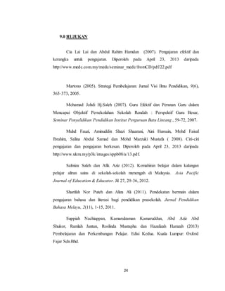 24
9.0 RUJUKAN
Cia Lai Lai dan Abdul Rahim Hamdan (2007). Pengajaran efektif dan
kerangka untuk pengajaran. Diperoleh pada April 23, 2013 daripada
http://www.medc.com.my/medc/seminar_medc/fromCD/pdf/22.pdf
Martono (2005). Strategi Pembelajaran: Jurnal Visi Ilmu Pendidikan, 9(6),
365-373, 2005.
Mohamad Johdi Hj.Saleh (2007). Guru Efektif dan Peranan Guru dalam
Mencapai Objektif Persekolahan Sekolah Rendah : Perspektif Guru Besar,
Seminar Penyelidikan Pendidikan Institut Perguruan Batu Lintang , 59-72, 2007.
Muhd Fauzi, Aminuddin Shazi Shaarani, Aini Hussain, Mohd Faisal
Ibrahim, Salina Abdul Samad dan Mohd Marzuki Mustafa ( 2008). Ciri-ciri
pengajaran dan pengajaran berkesan. Diperoleh pada April 23, 2013 daripada
http://www.ukm.my/p3k/images/sppb08/a/13.pdf.
Salmiza Saleh dan Afik Aziz (2012). Kemahiran belajar dalam kalangan
pelajar aliran sains di sekolah-sekolah menengah di Malaysia. Asia Pacific
Journal of Education & Educator. Jil 27, 29-36, 2012.
Sharifah Nor Puteh dan Aliza Ali (2011). Pendekatan bermain dalam
pengajaran bahasa dan literasi bagi pendidikan prasekolah. Jurnal Pendidikan
Bahasa Melayu, 2(11), 1-15, 2011.
Suppiah Nachiappan, Kamarulzaman Kamaruddun, Abd Aziz Abd
Shukor, Ramlah Jantan, Roslinda Mustapha dan Hazalizah Hamzah (2013)
Pembelajaran dan Perkembangan Pelajar. Edisi Kedua. Kuala Lumpur: Oxford
Fajar Sdn.Bhd.
 