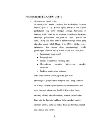 3
3.0 CIRI-CIRI PEMBELAJARAN EFEKTIF
i. Menggunakan kaedah jigsaw.
Di dalam jurnal Ciri-Ciri Pengajaran Dan Pembelajaran Berkesan
kaedah jigsaw di kaji. Kaedah jigsaw merupakan satu kaedah
pembelajaran yang dapat memupuk semangat berpasukan di
kalangan pelajar. Selain itu, ia juga dapat meningkatkan kemahiran
mendengar, penyampaian, dan pemikiran kreatif (Felder dan
Brent, 2004) dan telah terbukti keberkesanannya seperti yang
dilaporkan dalam Hafizah Husain et al. (2006). Kaedah jigsaw
menekankan lima perkara dalam perlaksanaannya melalui
perbincangan kumpulan kecil ( Hafizah Husain et al. 2006), iaitu:
 Pergantungan secara positif
 Tanggungjawab
 Interaksi secara terus ( bertentang mata)
 Mempraktikan kemahiran interpersonal mengikut
kesesuaian.
 Penilaian kendiri secara berterusan
Untuk melaksanakan kaedah jigsaw ini, guru akan
membahagikan pelajar kepada kumpulan kecil. Setiap kumpulan
ini dipanggil kumpulan pakar (specialist group) akan diberi satu
tajuk berkaitan subjek yang diambil. Pelajar-pelajar dalam
kumpulan ini akan mencari maklumat sehingga menjadi pakar
dalam tajuk itu. Pencarian maklumat bebas mengikut kreativiti
kumpulan terbabit, sama ada melalui buku teks tambahan, internet
atau bertanya guru sendiri.
 