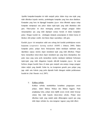 4
Apabila kumpulan-kumpulan ini telah menjadi pakar dalam skop atau tajuk yang
telah diberikan kepada mereka, pembahagian kumpulan yang baru akan diadakan.
Kumpulan yang baru ini dipanggil kumpulan jigsaw akan dibentuk supaya setiap
kumpulan mempunyai satu pakar dalam tajuk-tajuk yang telah ditentukan oleh
guru. Pakar-pakar ini akan memegang peranan sebagai pengajar dalam
menyampaikan apa yang telah dipelajari semasa berada di dalam kumpulam
pakar. Dengan kaedah ini, sebahagian daripada penyampaian di dalam kursus di
lakukan oleh pelajar sendiri, dan bukan diajar sepenuhnya oleh guru.
Kaedah jigsaw ini merupakan salah satu cabang dari kaedah pembelajaran secara
kerjasama (cooperative learning method- KOOP) ( Johnson, 2000). Dalam
kumpulan pakar, pelajar harus bekerjasama dalam mendapat maklumat yang
diperlukan supaya mereka dapat memahami tajuk yang telah diberikan. Pelajar
harus memastikan rakan-rakan dapat memahami apa yang harus disampaikan, dan
pada masa yang sama perlu memastikan mereka mendapat maklumat berkenaan
tajuk-tajuk yang telah ditugaskan kepada ahli-ahli kumpulan jigsaw. Ini amat
berbeza dengan kaedah biasa di mana guru menjadi satu-satunya tenaga pengajar
dalam subjek yang diambil. Selain itu, isu kompetensi generik para pelajar yang
juga salah satu kriteria yang perlu dipenuhi boleh ditangani melalui perlaksanaan
kaedah ini (Aini Hussain et al, 2007).
ii. Kritikan terbuka
Kritikan terbuka membabitkan kemahiran pengucapan awam
pelajar, dalam Bahasa Melayu dan Bahasa Inggeris. Pada
penghujung kelas, pelajar akan dipilih secara rawak untuk berucap
selama lima minit kepada rakan-rakan sekelas. Pelajar akan
diberikan topik yang mudah untuk dibincangkan seperti apa yang
telah diajar sebelum itu, atau mengenai tugasan yang telah diberi.
 