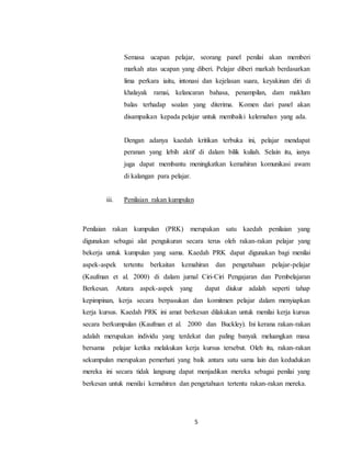 5
Semasa ucapan pelajar, seorang panel penilai akan memberi
markah atas ucapan yang diberi. Pelajar diberi markah berdasarkan
lima perkara iaitu, intonasi dan kejelasan suara, keyakinan diri di
khalayak ramai, kelancaran bahasa, penampilan, dam maklum
balas terhadap soalan yang diterima. Komen dari panel akan
disampaikan kepada pelajar untuk membaiki kelemahan yang ada.
Dengan adanya kaedah kritikan terbuka ini, pelajar mendapat
peranan yang lebih aktif di dalam bilik kuliah. Selain itu, ianya
juga dapat membantu meningkatkan kemahiran komunikasi awam
di kalangan para pelajar.
iii. Penilaian rakan kumpulan
Penilaian rakan kumpulan (PRK) merupakan satu kaedah penilaian yang
digunakan sebagai alat pengukuran secara terus oleh rakan-rakan pelajar yang
bekerja untuk kumpulan yang sama. Kaedah PRK dapat digunakan bagi menilai
aspek-aspek tertentu berkaitan kemahiran dan pengetahuan pelajar-pelajar
(Kaufman et al. 2000) di dalam jurnal Ciri-Ciri Pengajaran dan Pembelajaran
Berkesan. Antara aspek-aspek yang dapat diukur adalah seperti tahap
kepimpinan, kerja secara berpasukan dan komitmen pelajar dalam menyiapkan
kerja kursus. Kaedah PRK ini amat berkesan dilakukan untuk menilai kerja kursus
secara berkumpulan (Kaufman et al. 2000 dan Buckley). Ini kerana rakan-rakan
adalah merupakan individu yang terdekat dan paling banyak meluangkan masa
bersama pelajar ketika melakukan kerja kursus tersebut. Oleh itu, rakan-rakan
sekumpulan merupakan pemerhati yang baik antara satu sama lain dan kedudukan
mereka ini secara tidak langsung dapat menjadikan mereka sebagai penilai yang
berkesan untuk menilai kemahiran dan pengetahuan tertentu rakan-rakan mereka.
 