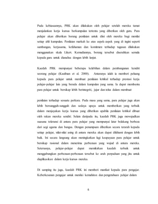 6
Pada kebiasaannya, PRK akan dilakukan oleh pelajar setelah mereka tamat
menjalankan kerja kursus berkumpulan tertentu yang diberikan oleh guru. Para
pelajar akan diberikan borang penilaian untuk diisi oleh mereka bagi menilai
setiap ahli kumpulan. Penilaian markah ke atas aspek-aspek yang di ingini seperti
sumbangan, kerjasama, kefahaman dan komitmen terhadap tugasan dilakukan
menggunakan skala Likert. Kemudiannya, borang tersebut diserahkan semula
kepada guru untuk dianalisa dengan lebih lanjut.
Kaedah PRK mempunyai beberapa kelebihan dalam pembangunan kendiri
seorang pelajar (Kaufman et al. 2000). Antaranya ialah ia memberi peluang
kepada para pelajar untuk membuat penilaian kritikal terhadap prestasi kerja
pelajar-pelajar lain yang berada dalam kumpulan yang sama. Ia dapat membantu
para pelajar untuk bersikap lebih berintegriti, jujur dan telus dalam membuat
penilaian terhadap sesuatu perkara. Pada masa yang sama, para pelajar juga akan
lebih bersungguh-sungguh dan sedaya upaya untuk memberikan yang terbaik
dalam menjayakan kerja kursus yang diberikan apabila penilaian kritikal dibuat
oleh rakan mereka sendiri. Selain daripada itu, kaedah PRK juga mewujudkan
suasana toleransi di antara para pelajar yang mempunyai latar belakang berbeza
dari segi agama dan bangsa. Dengan penumpuan diberikan secara terarah kepada
setiap pelajar, nilai-nilai asing di antara mereka akan dapat difahami dengan lebih
baik. Ini secara langsung akan meningkatkan lagi keupayaan para pelajar untuk
bersikap rasional dalam menerima perbezaan yang wujud di antara mereka.
Seterusnya, pelajar-pelajar dapat memikirkan kaedah terbaik untuk
menggabungkan perbezaan-perbezaan tersebut ke arah perpaduan yang jitu untuk
diaplikasikan dalam kerja kursus mereka.
Di samping itu juga, kaedah PRK ini memberi manfaat kepada para pengajar.
Keberkesanan pengajar untuk menilai kemahiran dan pengetahuan pelajar dalam
 