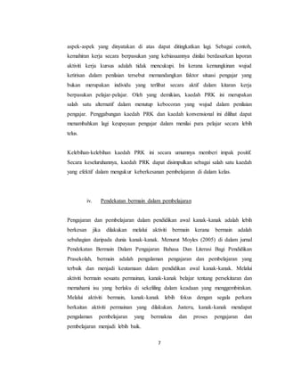 7
aspek-aspek yang dinyatakan di atas dapat ditingkatkan lagi. Sebagai contoh,
kemahiran kerja secara berpasukan yang kebiasaannya dinilai berdasarkan laporan
aktiviti kerja kursus adalah tidak mencukupi. Ini kerana kemungkinan wujud
ketirisan dalam penilaian tersebut memandangkan faktor situasi pengajar yang
bukan merupakan individu yang terlibat secara aktif dalam kitaran kerja
berpasukan pelajar-pelajar. Oleh yang demikian, kaedah PRK ini merupakan
salah satu alternatif dalam menutup kebocoran yang wujud dalam penilaian
pengajar. Penggabungan kaedah PRK dan kaedah konvensional ini dilihat dapat
menambahkan lagi keupayaan pengajar dalam menilai para pelajar secara lebih
telus.
Kelebihan-kelebihan kaedah PRK ini secara umumnya memberi impak positif.
Secara keseluruhannya, kaedah PRK dapat disimpulkan sebagai salah satu kaedah
yang efektif dalam mengukur keberkesanan pembelajaran di dalam kelas.
iv. Pendekatan bermain dalam pembelajaran
Pengajaran dan pembelajaran dalam pendidikan awal kanak-kanak adalah lebih
berkesan jika dilakukan melalui aktiviti bermain kerana bermain adalah
sebahagian daripada dunia kanak-kanak. Menurut Moyles (2005) di dalam jurnal
Pendekatan Bermain Dalam Pengajaran Bahasa Dan Literasi Bagi Pendidikan
Prasekolah, bermain adalah pengalaman pengajaran dan pembelajaran yang
terbaik dan menjadi keutamaan dalam pendidikan awal kanak-kanak. Melalui
aktiviti bermain sesuatu permainan, kanak-kanak belajar tentang persekitaran dan
memahami isu yang berlaku di sekeliling dalam keadaan yang menggembirakan.
Melalui aktiviti bermain, kanak-kanak lebih fokus dengan segala perkara
berkaitan aktiviti permainan yang dilakukan. Justeru, kanak-kanak mendapat
pengalaman pembelajaran yang bermakna dan proses pengajaran dan
pembelajaran menjadi lebih baik.
 