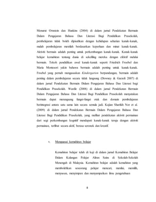 8
Menurut Ornstein dan Hunkins (2004) di dalam jurnal Pendekatan Bermain
Dalam Pengajaran Bahasa Dan Literasi Bagi Pendidikan Prasekolah,
pembelajaran tidak boleh dipisahkan dengan kehidupan seharian kanak-kanak,
malah pembelajaran mestilah berdasarkan keperluan dan minat kanak-kanak.
Aktiviti bermain adalah penting untuk perkembangan kanak-kanak. Kanak-kanak
belajar kemahiran tentang dunia di sekeliling mereka dengan efektif melalui
bermain. Tokoh pendidikan awal kanak-kanak seperti Friedrich Froebel dan
Maria Montesori yakin bahawa bermain adalah penting untuk kanak-kanak.
Froebel yang pernah mengasaskan Kindergarten berpandangan, bermain adalah
penting dalam pembelajaran secara tidak langsung (Downey & Garzoli 2007) di
dalam jurnal Pendekatan Bermain Dalam Pengajaran Bahasa Dan Literasi bagi
Pendidikan Prasekolah. Wardle (2008) di dalam jurnal Pendekatan Bermain
Dalam Pengajaran Bahasa Dan Literasi Bagi Pendidikan Prasekolah menyatakan
bermain dapat merangsang fungsi-fungsi otak dan domain pembelajaran
berintegrasi antara satu sama lain secara semula jadi. Kajian Sharifah Nor et al.
(2009) di dalam jurnal Pendekatan Bermain Dalam Pengajaran Bahasa Dan
Literasi Bagi Pendidikan Prasekolah, yang melihat pendekatan aktiviti permainan
dari segi perkembangan kognitif mendapati kanak-kanak teruja dengan aktiviti
permainan, terlibat secara aktif, berasa seronok dan kreatif.
v. Menguasai kemahiran belajar
Kemahiran belajar telah di kaji di dalam jurnal Kemahiran Belajar
Dalam Kalangan Pelajar Aliran Sains di Sekolah-Sekolah
Menengah di Malaysia. Kemahiran belajar adalah kemahiran yang
membolehkan seseorang pelajar mencari, menilai, memilih,
menyusun, menyimpan dan menyampaikan ilmu pengetahuan
 