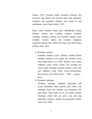 9
(Selmen, 1987). Kemahiran belajar merupakan keupayaan atau
kecekapan yang dikuasai oleh seseorang murid untuk mengumpul,
memproses dan menyimpan maklumat serta menuju ke arah
pembelajaran seumur hidup (Selmen, 1987).
Secara umum, kemahiran belajar dapat diklasifikasikan kepada
beberapa subskala iaitu kemahiran membaca, kemahiran
mendengar, kemahiran mencatat nota, kemahiran mengurus masa,
kemahiran membuat rujukan dan kemahiran menghadapi
peperiksaan (Baharin Abu, Othman Md Johan, Syed Mohd Shafeq
& Haliza Jaafar, 2007).
a) Kemahiran membaca
Kemahiran membaca secara umumnya terbahagi kepada
kemahiran membaca secara pantas dan membaca secara
kritis (Saniah Sayuti et al., 2000). Membaca secara pantas
melibatkan teknik bacaan sepintas lalu (scanning) dan
bacaan sekilas (skimming) manakala membaca secara kritis
pula melibatkan teknik SQ3R (Survey-Question-Read-
Recite-Review) dan KWLH (Know – What – Learned –
How).
b) Kemahiran mendengar
Kemahiran mendengar melibatkan pemerhatian teliti
sesuatu demonstrasi, tulisan, lakonan, gerak badan, serta
mendengar secara lisan maklumat yang disampaikan oleh
guru (Mohd. Najib Abdul Aziz & Nor Shafrin Ahmad).
Mendengar adalah salah satu proses yang aktif yang
memerlukan pemikiran, penilaian dan percantuman (Mohd.
Yunus Noor, 1990).
 