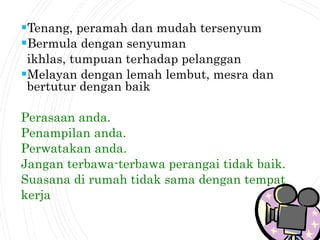 Tenang, peramah dan mudah tersenyum
Bermula dengan senyuman
ikhlas, tumpuan terhadap pelanggan
Melayan dengan lemah lembut, mesra dan
bertutur dengan baik
Perasaan anda.
Penampilan anda.
Perwatakan anda.
Jangan terbawa-terbawa perangai tidak baik.
Suasana di rumah tidak sama dengan tempat
kerja
 
