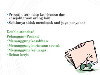 Prihatin terhadap keselesaan dan
kesejahteraan orang lain.
Selalunya tidak mendesak and juga penyabar
Double standard.
Pelanggan=Pesakit
-Menanggung kesakitan
-Menanggung kerisauan / resah
-Menanggung keluarga
-Beban kerja
 