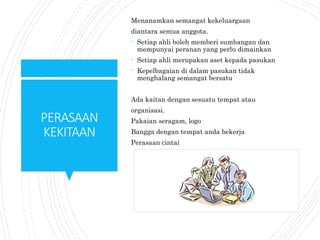 PERASAAN
KEKITAAN
Menanamkan semangat kekeluargaan
diantara semua anggota.
- Setiap ahli boleh memberi sumbangan dan
mempunyai peranan yang perlu dimainkan
- Setiap ahli merupakan aset kepada pasukan
- Kepelbagaian di dalam pasukan tidak
menghalang semangat bersatu
Ada kaitan dengan sesuatu tempat atau
organisasi.
Pakaian seragam, logo
Bangga dengan tempat anda bekerja
Perasaan cintai
 