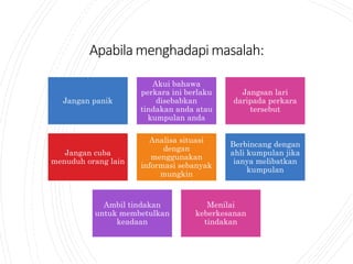 Apabilamenghadapimasalah:
Jangan panik
Akui bahawa
perkara ini berlaku
disebabkan
tindakan anda atau
kumpulan anda
Jangsan lari
daripada perkara
tersebut
Jangan cuba
menuduh orang lain
Analisa situasi
dengan
menggunakan
informasi sebanyak
mungkin
Berbincang dengan
ahli kumpulan jika
ianya melibatkan
kumpulan
Ambil tindakan
untuk membetulkan
keadaan
Menilai
keberkesanan
tindakan
 