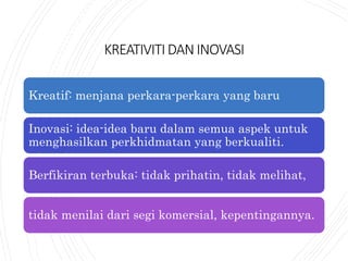 KREATIVITIDANINOVASI
Kreatif: menjana perkara-perkara yang baru
Inovasi: idea-idea baru dalam semua aspek untuk
menghasilkan perkhidmatan yang berkualiti.
Berfikiran terbuka: tidak prihatin, tidak melihat,
tidak menilai dari segi komersial, kepentingannya.
 