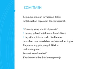 KOMITMEN
Kesungguhan dan keyakinan dalam
melaksnakan tugas dan tanggungjawab.
 Seorang yang komited:proaktif
 Kesungguhan: ketekunan dan dedikasi
 Keyakinan: tidak perlu diselia atau
memohon bantuan dalam melaksanakan tugas
Empower anggota yang difikirkan
berkemampuan
Persekitaran kondusif
Keselamatan dan kesihatan pekerja
 