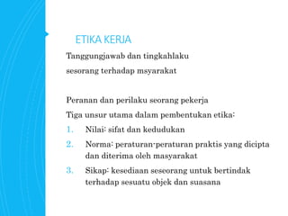 ETIKAKERJA
Tanggungjawab dan tingkahlaku
sesorang terhadap msyarakat
Peranan dan perilaku seorang pekerja
Tiga unsur utama dalam pembentukan etika:
1. Nilai: sifat dan kedudukan
2. Norma: peraturan-peraturan praktis yang dicipta
dan diterima oleh masyarakat
3. Sikap: kesediaan seseorang untuk bertindak
terhadap sesuatu objek dan suasana
 