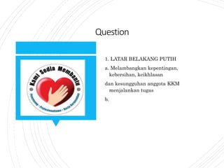 Question
1. LATAR BELAKANG PUTIH
a. Melambangkan kepentingan,
kebersihan, keikhlasan
dan kesungguhan anggota KKM
menjalankan tugas
b.
 