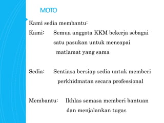 MOTO
Kami sedia membantu:
Kami: Semua anggota KKM bekerja sebagai
satu pasukan untuk mencapai
matlamat yang sama
Sedia: Sentiasa bersiap sedia untuk memberi
perkhidmatan secara professional
Membantu: Ikhlas semasa memberi bantuan
dan menjalankan tugas
 