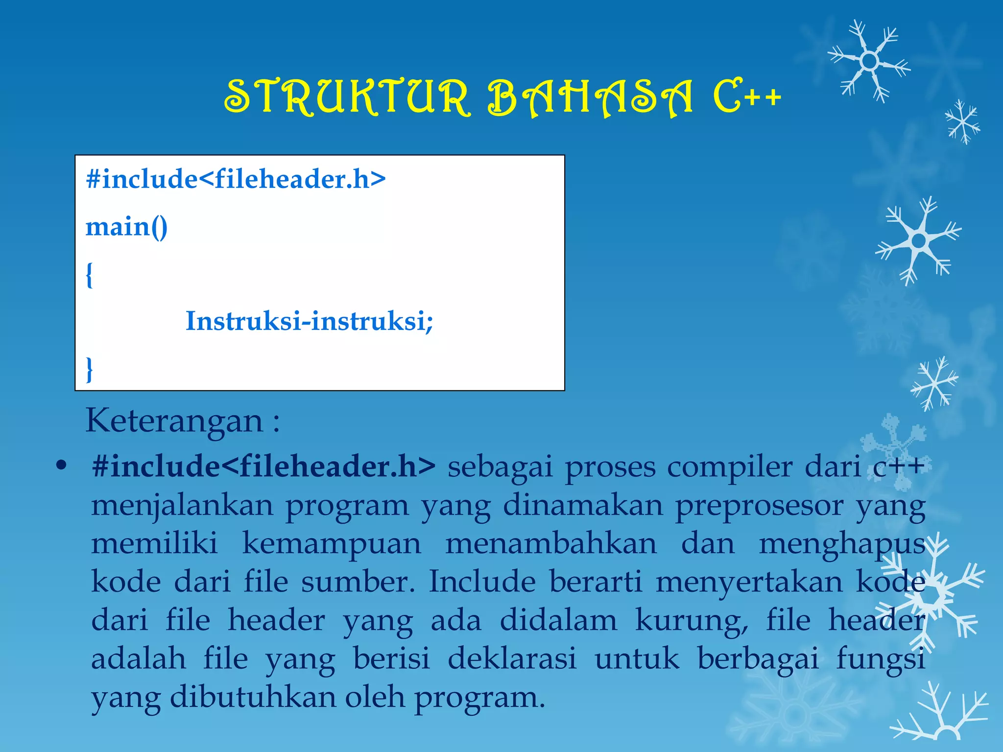 STRUKTUR BAHASA C++   #include<fileheader.h> main() { Instruksi-instruksi; } Keterangan : #include<fileheader.h>  sebagai proses compiler dari c++ menjalankan program yang dinamakan preprosesor yang memiliki kemampuan menambahkan dan menghapus kode dari file sumber. Include berarti menyertakan kode dari file header yang ada didalam kurung, file header adalah file yang berisi deklarasi untuk berbagai fungsi yang dibutuhkan oleh program. 