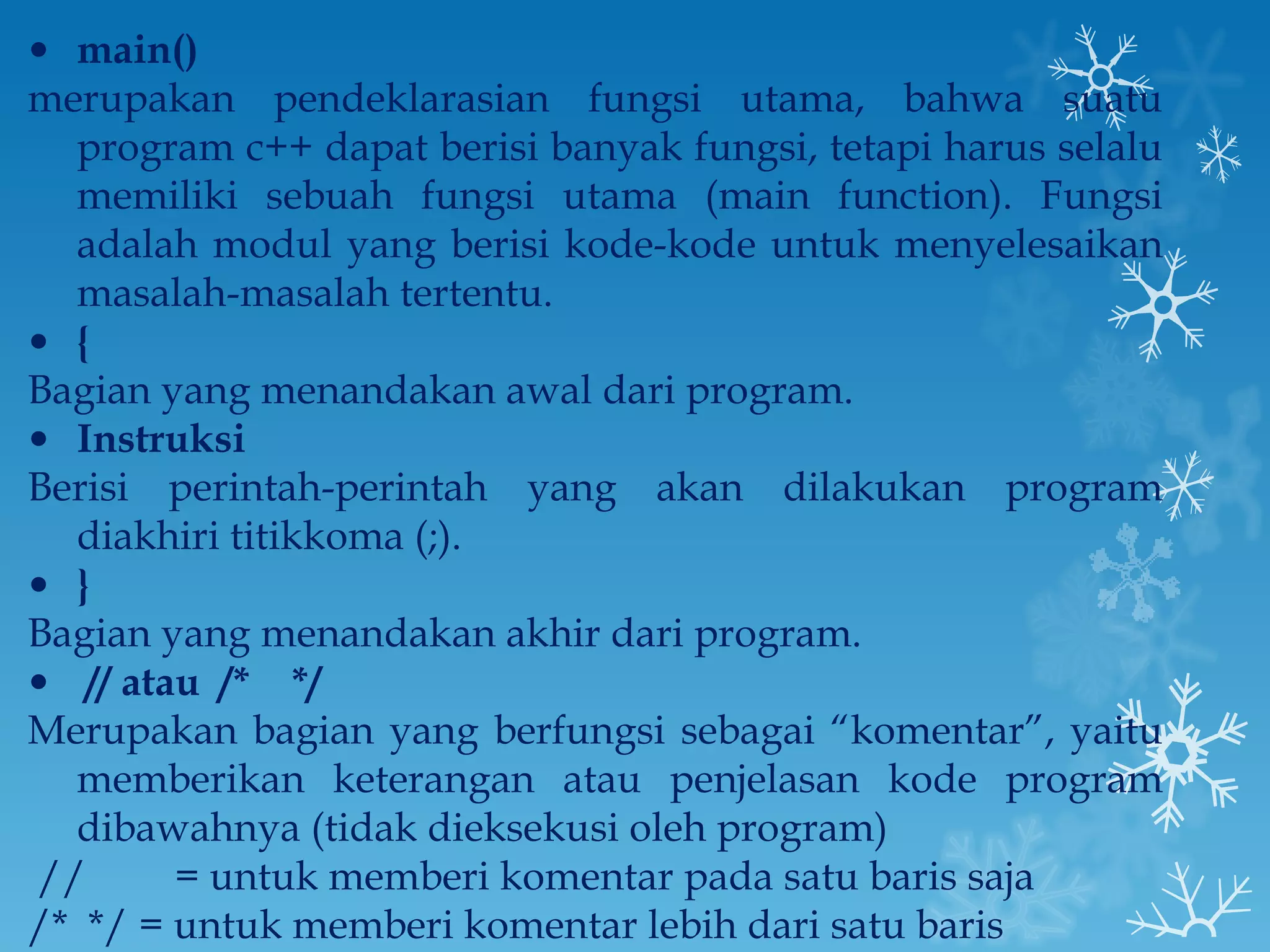 main() merupakan pendeklarasian fungsi utama, bahwa suatu program c++ dapat berisi banyak fungsi, tetapi harus selalu memiliki sebuah fungsi utama (main function). Fungsi adalah modul yang berisi kode-kode untuk menyelesaikan masalah-masalah tertentu. {  Bagian yang menandakan awal dari program. Instruksi Berisi perintah-perintah yang akan dilakukan program diakhiri titikkoma (;). } Bagian yang menandakan akhir dari program.   // atau  /*  */ Merupakan bagian yang berfungsi sebagai “komentar”, yaitu memberikan keterangan atau penjelasan kode program dibawahnya (tidak dieksekusi oleh program)  //   = untuk memberi komentar pada satu baris saja /*  */ = untuk memberi komentar lebih dari satu baris 