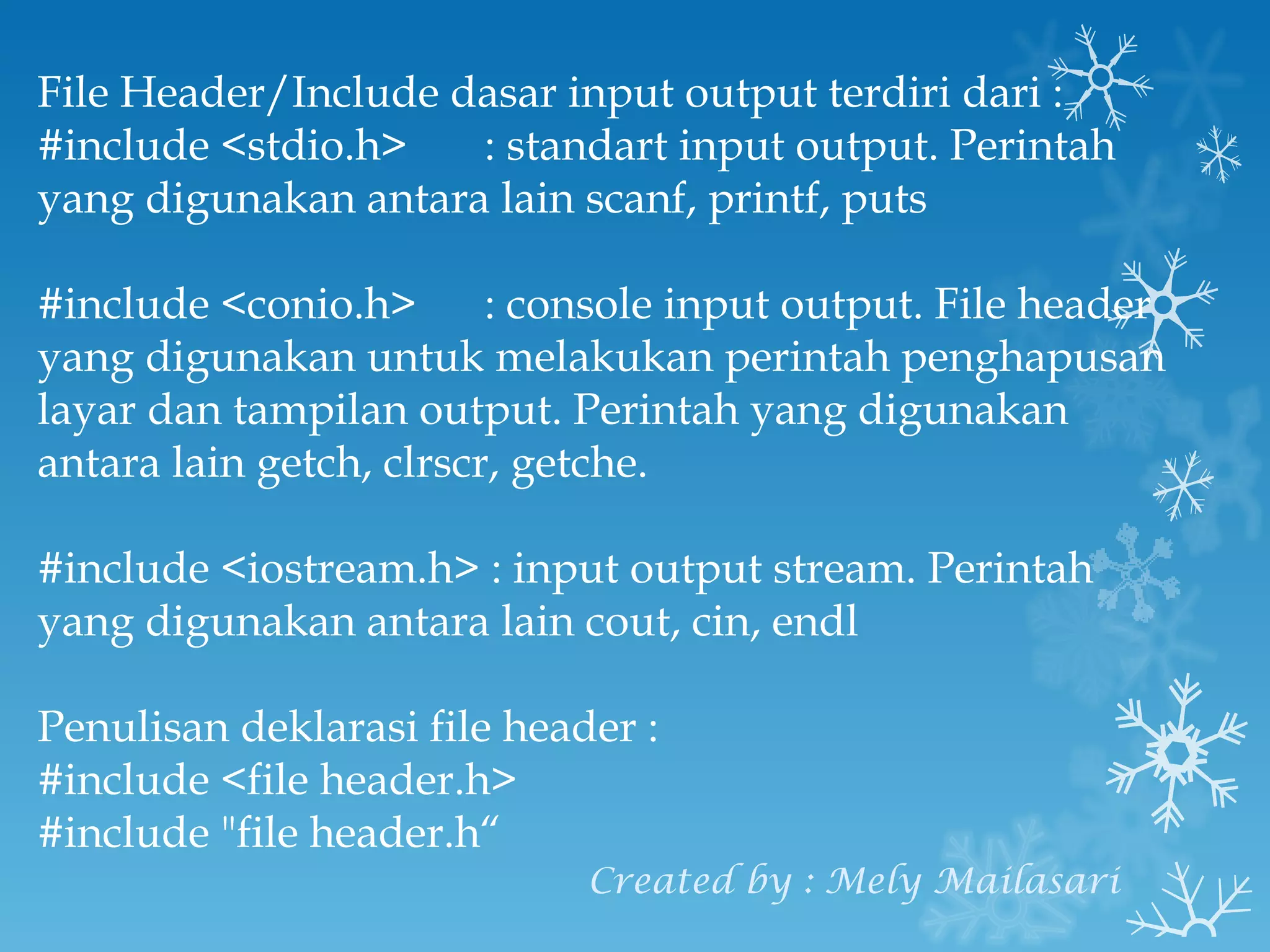 File Header/Include dasar input output terdiri dari : #include <stdio.h>  : standart input output. Perintah yang digunakan antara lain scanf, printf, puts #include <conio.h>   : console input output. File header yang digunakan untuk melakukan perintah penghapusan layar dan tampilan output. Perintah yang digunakan antara lain getch, clrscr, getche. #include <iostream.h> : input output stream. Perintah yang digunakan antara lain cout, cin, endl Penulisan deklarasi file header : #include <file header.h> #include "file header.h“ Created by : Mely Mailasari 