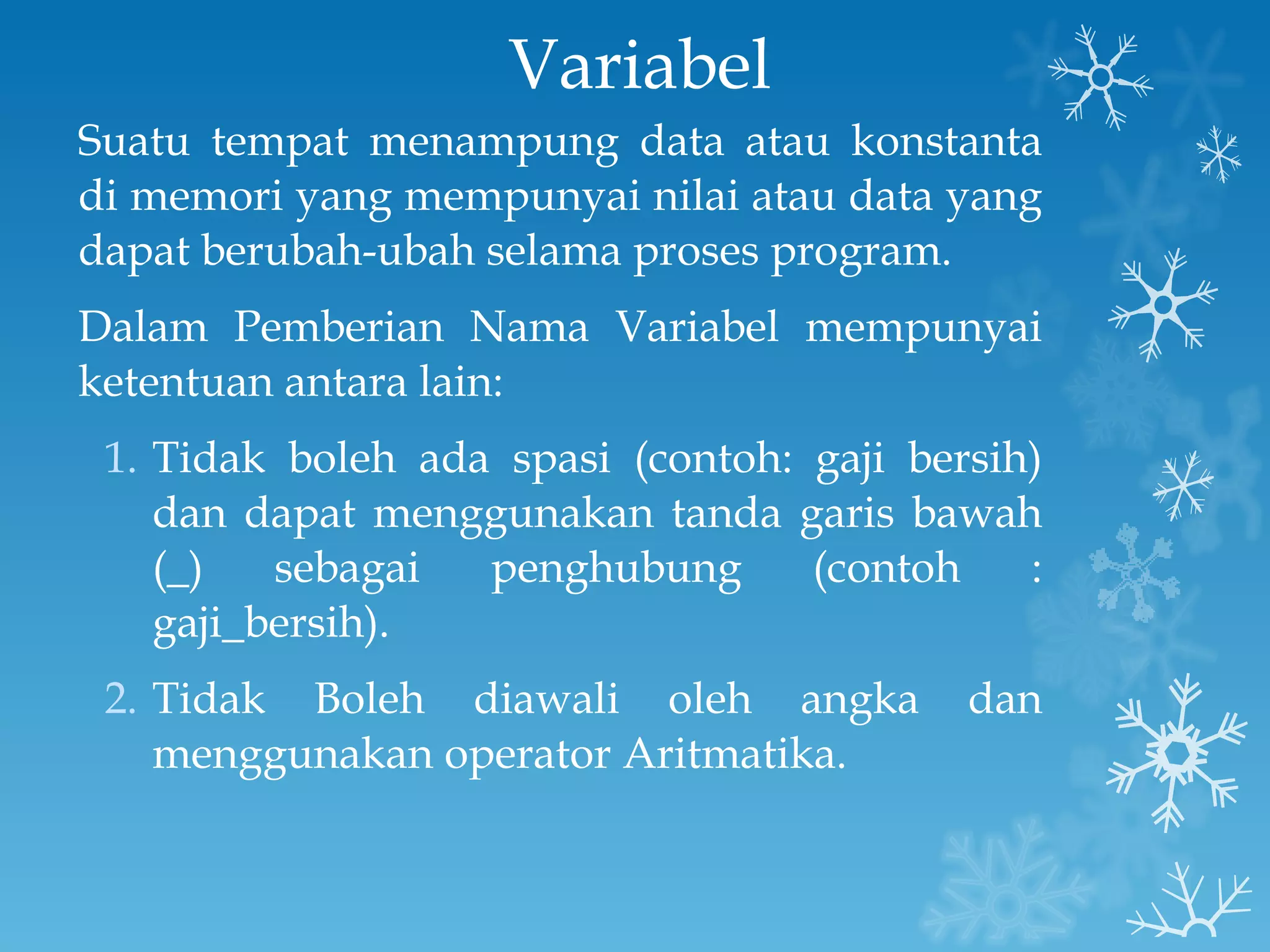 Variabel Suatu tempat menampung data atau konstanta di memori yang mempunyai nilai atau data yang dapat berubah-ubah selama proses program. Dalam Pemberian Nama Variabel mempunyai ketentuan antara lain: Tidak boleh ada spasi (contoh: gaji bersih) dan dapat menggunakan tanda garis bawah (_) sebagai penghubung (contoh : gaji_bersih). Tidak Boleh diawali oleh angka dan menggunakan operator Aritmatika. 