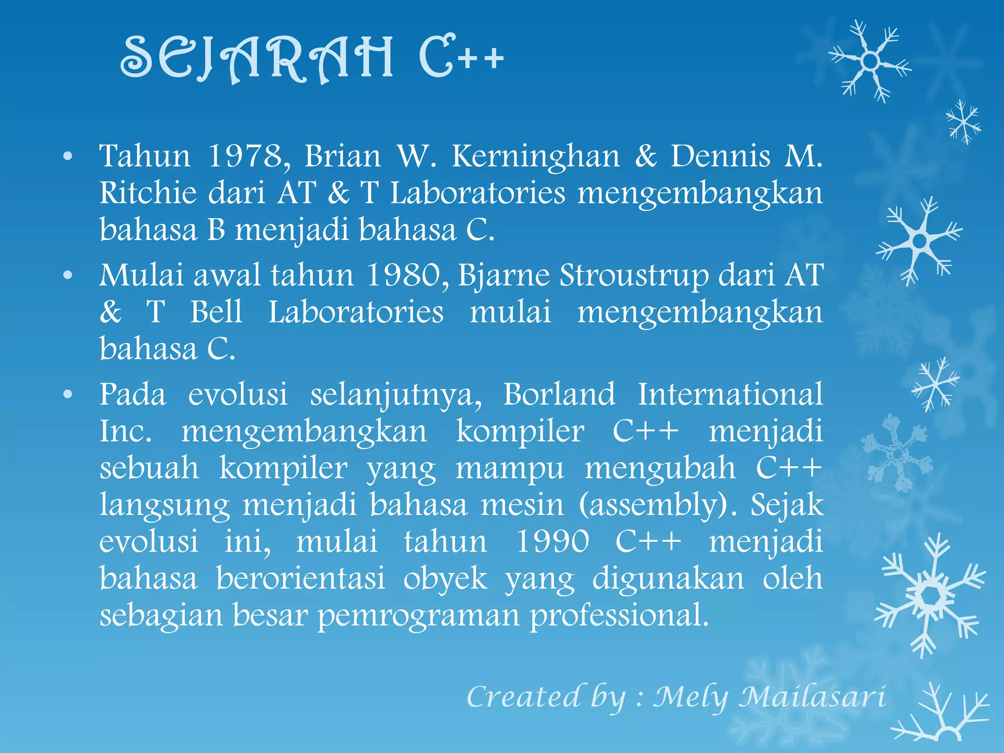 SEJARAH C++ Tahun 1978, Brian W. Kerninghan & Dennis M. Ritchie dari AT & T Laboratories mengembangkan bahasa B menjadi bahasa C. Mulai awal tahun 1980, Bjarne Stroustrup dari AT & T Bell Laboratories mulai  mengembangkan bahasa C. Pada evolusi selanjutnya, Borland International Inc. mengembangkan kompiler C++ menjadi sebuah kompiler yang mampu mengubah C++ langsung menjadi bahasa mesin (assembly). Sejak evolusi ini, mulai tahun 1990 C++ menjadi bahasa berorientasi obyek yang digunakan oleh sebagian besar pemrograman professional. Created by : Mely Mailasari 