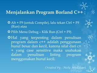 Menjalankan Program Borland C++  : Alt + F9 (untuk Compile), lalu tekan Ctrl + F9 (Run) atau Pilih Menu Debug – Klik Run (Ctrl + F9) Hal yang terpenting dalam penulisan program dalam c++ adalah penggunaan huruf besar dan kecil, karena sifat dari c++ yang case sensitive maka usahakan dalam penulisan listing program menggunakan huruf kecil.   Created by : Mely Mailasari 
