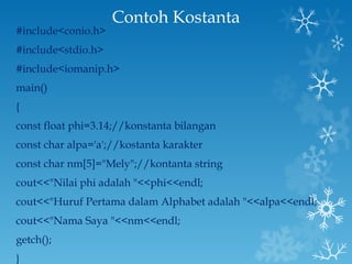 Contoh Kostanta #include<conio.h> #include<stdio.h> #include<iomanip.h> main() { const float phi=3.14;//konstanta bilangan const char alpa='a';//kostanta karakter const char nm[5]="Mely";//kontanta string cout<<"Nilai phi adalah "<<phi<<endl; cout<<"Huruf Pertama dalam Alphabet adalah "<<alpa<<endl; cout<<"Nama Saya "<<nm<<endl; getch(); } 