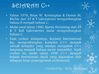 SEJARAH C++ Tahun 1978, Brian W. Kerninghan & Dennis M. Ritchie dari AT & T Laboratories mengembangkan bahasa B menjadi bahasa C. Mulai awal tahun 1980, Bjarne Stroustrup dari AT & T Bell Laboratories mulai  mengembangkan bahasa C. Pada evolusi selanjutnya, Borland International Inc. mengembangkan kompiler C++ menjadi sebuah kompiler yang mampu mengubah C++ langsung menjadi bahasa mesin (assembly). Sejak evolusi ini, mulai tahun 1990 C++ menjadi bahasa berorientasi obyek yang digunakan oleh sebagian besar pemrograman professional. Created by : Mely Mailasari 