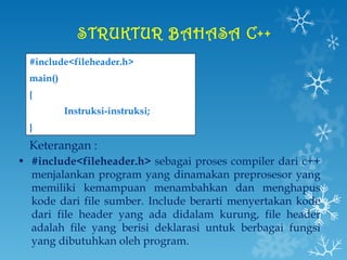 STRUKTUR BAHASA C++   #include<fileheader.h> main() { Instruksi-instruksi; } Keterangan : #include<fileheader.h>  sebagai proses compiler dari c++ menjalankan program yang dinamakan preprosesor yang memiliki kemampuan menambahkan dan menghapus kode dari file sumber. Include berarti menyertakan kode dari file header yang ada didalam kurung, file header adalah file yang berisi deklarasi untuk berbagai fungsi yang dibutuhkan oleh program. 