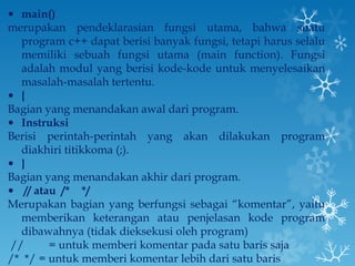 main() merupakan pendeklarasian fungsi utama, bahwa suatu program c++ dapat berisi banyak fungsi, tetapi harus selalu memiliki sebuah fungsi utama (main function). Fungsi adalah modul yang berisi kode-kode untuk menyelesaikan masalah-masalah tertentu. {  Bagian yang menandakan awal dari program. Instruksi Berisi perintah-perintah yang akan dilakukan program diakhiri titikkoma (;). } Bagian yang menandakan akhir dari program.   // atau  /*  */ Merupakan bagian yang berfungsi sebagai “komentar”, yaitu memberikan keterangan atau penjelasan kode program dibawahnya (tidak dieksekusi oleh program)  //   = untuk memberi komentar pada satu baris saja /*  */ = untuk memberi komentar lebih dari satu baris 