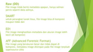 Raw (DD)
File image tidak berisi metadata apapun, hanya salinan
persis seperti data aslinya.
SMART
untuk perangkat lunak linux, file image bisa di kompresi
maupun tidak dan
E01
File image menghasilkan metadata dan ukuran image lebih
kecil (di kompresi)
AFF (Advanced Forensic Format)
File image yang berukuran besar dan tidak dapat di
kompresi, metadata image disimpan pada file image terpisah
(opensource zlib)
 