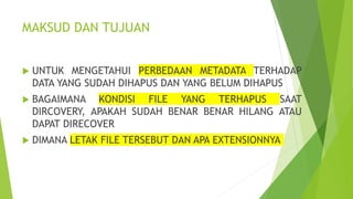 MAKSUD DAN TUJUAN
 UNTUK MENGETAHUI PERBEDAAN METADATA TERHADAP
DATA YANG SUDAH DIHAPUS DAN YANG BELUM DIHAPUS
 BAGAIMANA KONDISI FILE YANG TERHAPUS SAAT
DIRCOVERY, APAKAH SUDAH BENAR BENAR HILANG ATAU
DAPAT DIRECOVER
 DIMANA LETAK FILE TERSEBUT DAN APA EXTENSIONNYA
 