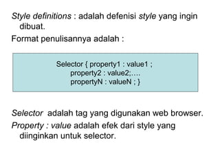 Style definitions : adalah defenisi style yang ingin
dibuat.
Format penulisannya adalah :
Selector adalah tag yang digunakan web browser.
Property : value adalah efek dari style yang
diinginkan untuk selector.
Selector { property1 : value1 ;
property2 : value2;….
propertyN : valueN ; }
 