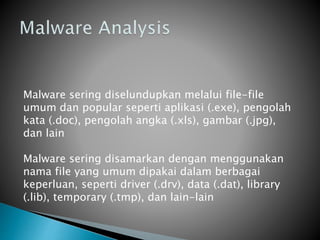 Malware sering diselundupkan melalui file-file
umum dan popular seperti aplikasi (.exe), pengolah
kata (.doc), pengolah angka (.xls), gambar (.jpg),
dan lain
Malware sering disamarkan dengan menggunakan
nama file yang umum dipakai dalam berbagai
keperluan, seperti driver (.drv), data (.dat), library
(.lib), temporary (.tmp), dan lain-lain
 