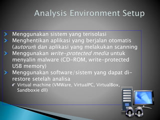 Menggunakan sistem yang terisolasi
Menghentikan aplikasi yang berjalan otomatis
(autorun) dan aplikasi yang melakukan scanning
Menggunakan write-protected media untuk
menyalin malware (CD-ROM, write-protected
USB memory)
Menggunakan software/sistem yang dapat di-
restore setelah analisa
Virtual machine (VMWare, VirtualPC, VirtualBox,
Sandboxie dll)
 