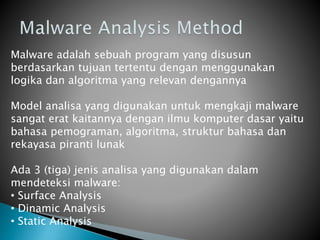 Malware adalah sebuah program yang disusun
berdasarkan tujuan tertentu dengan menggunakan
logika dan algoritma yang relevan dengannya
Model analisa yang digunakan untuk mengkaji malware
sangat erat kaitannya dengan ilmu komputer dasar yaitu
bahasa pemograman, algoritma, struktur bahasa dan
rekayasa piranti lunak
Ada 3 (tiga) jenis analisa yang digunakan dalam
mendeteksi malware:
• Surface Analysis
• Dinamic Analysis
• Static Analysis
 