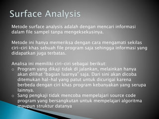 Metode surface analysis adalah dengan mencari informasi
dalam file sampel tanpa mengeksekusinya.
Metode ini hanya memeriksa dengan cara mengamati sekilas
ciri-ciri khas sebuah file program saja sehingga informasi yang
didapatkan juga terbatas.
Analisa ini memiliki ciri-ciri sebagai berikut:
o Program yang dikaji tidak di jalankan, melainkan hanya
akan dilihat “bagian luarnya” saja. Dari sini akan dicoba
ditemukan hal-hal yang patut untuk dicurigai karena
berbeda dengan ciri khas program kebanyakan yang serupa
lainnya.
o Sang pengkaji tidak mencoba mempelajari source code
program yang bersangkutan untuk mempelajari algoritma
maupun struktur datanya
 