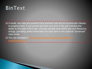  A small, very fast and powerful text extractor that will be of particular interest
to programmers. It can extract text from any kind of file and includes the
ability to find plain ASCII text, Unicode (double byte ANSI) text and Resource
strings, providing useful information for each item in the optional "advanced"
view mode.
 You can dowload it: http://www.mcafee.com/us/downloads/free-
tools/bintext.aspx
 