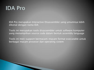 IDA Pro merupakan Interactive Disassembler yang umumnya lebih
dikenal dengan nama IDA
Tools ini merupakan tools disassembler untuk software komputer
yang menampilkan source code dalam bentuk assembly language
Tools ini men-support bermacam-macam format executable untuk
berbagai macam prosesor dan operating sistem
 