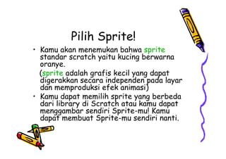 Pilih Sprite!
• Kamu akan menemukan bahwa sprite
standar scratch yaitu kucing berwarna
oranye.
(sprite adalah grafis kecil yang dapat
digerakkan secara independen pada layar
dan memproduksi efek animasi)
• Kamu dapat memilih sprite yang berbeda
dari library di Scratch atau kamu dapat
menggambar sendiri Sprite-mu! Kamu
dapat membuat Sprite-mu sendiri nanti.
• Kamu akan menemukan bahwa sprite
standar scratch yaitu kucing berwarna
oranye.
(sprite adalah grafis kecil yang dapat
digerakkan secara independen pada layar
dan memproduksi efek animasi)
• Kamu dapat memilih sprite yang berbeda
dari library di Scratch atau kamu dapat
menggambar sendiri Sprite-mu! Kamu
dapat membuat Sprite-mu sendiri nanti.
 