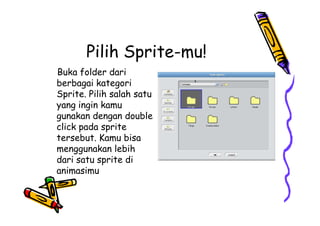 Pilih Sprite-mu!
Buka folder dari
berbagai kategori
Sprite. Pilih salah satu
yang ingin kamu
gunakan dengan double
click pada sprite
tersebut. Kamu bisa
menggunakan lebih
dari satu sprite di
animasimu
Buka folder dari
berbagai kategori
Sprite. Pilih salah satu
yang ingin kamu
gunakan dengan double
click pada sprite
tersebut. Kamu bisa
menggunakan lebih
dari satu sprite di
animasimu
 