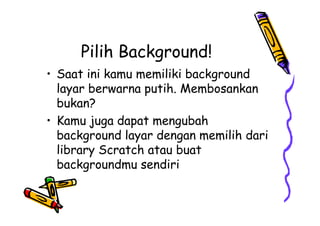 Pilih Background!
• Saat ini kamu memiliki background
layar berwarna putih. Membosankan
bukan?
• Kamu juga dapat mengubah
background layar dengan memilih dari
library Scratch atau buat
backgroundmu sendiri
• Saat ini kamu memiliki background
layar berwarna putih. Membosankan
bukan?
• Kamu juga dapat mengubah
background layar dengan memilih dari
library Scratch atau buat
backgroundmu sendiri
 