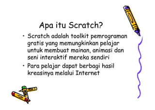 Apa itu Scratch?
• Scratch adalah toolkit pemrograman
gratis yang memungkinkan pelajar
untuk membuat mainan, animasi dan
seni interaktif mereka sendiri
• Para pelajar dapat berbagi hasil
kreasinya melalui Internet
• Scratch adalah toolkit pemrograman
gratis yang memungkinkan pelajar
untuk membuat mainan, animasi dan
seni interaktif mereka sendiri
• Para pelajar dapat berbagi hasil
kreasinya melalui Internet
 