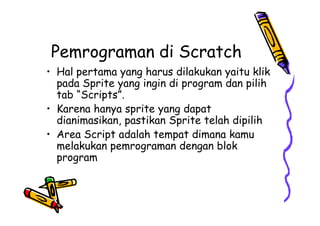 Pemrograman di Scratch
• Hal pertama yang harus dilakukan yaitu klik
pada Sprite yang ingin di program dan pilih
tab “Scripts”.
• Karena hanya sprite yang dapat
dianimasikan, pastikan Sprite telah dipilih
• Area Script adalah tempat dimana kamu
melakukan pemrograman dengan blok
program
• Hal pertama yang harus dilakukan yaitu klik
pada Sprite yang ingin di program dan pilih
tab “Scripts”.
• Karena hanya sprite yang dapat
dianimasikan, pastikan Sprite telah dipilih
• Area Script adalah tempat dimana kamu
melakukan pemrograman dengan blok
program
 