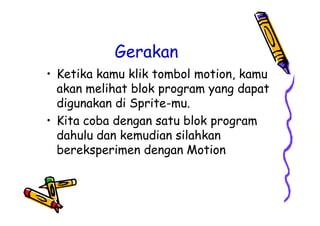 Gerakan
• Ketika kamu klik tombol motion, kamu
akan melihat blok program yang dapat
digunakan di Sprite-mu.
• Kita coba dengan satu blok program
dahulu dan kemudian silahkan
bereksperimen dengan Motion
• Ketika kamu klik tombol motion, kamu
akan melihat blok program yang dapat
digunakan di Sprite-mu.
• Kita coba dengan satu blok program
dahulu dan kemudian silahkan
bereksperimen dengan Motion
 