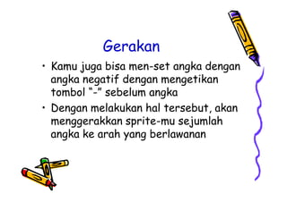 Gerakan
• Kamu juga bisa men-set angka dengan
angka negatif dengan mengetikan
tombol “-” sebelum angka
• Dengan melakukan hal tersebut, akan
menggerakkan sprite-mu sejumlah
angka ke arah yang berlawanan
• Kamu juga bisa men-set angka dengan
angka negatif dengan mengetikan
tombol “-” sebelum angka
• Dengan melakukan hal tersebut, akan
menggerakkan sprite-mu sejumlah
angka ke arah yang berlawanan
 