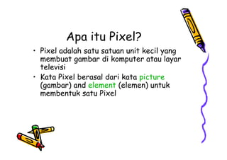 Apa itu Pixel?
• Pixel adalah satu satuan unit kecil yang
membuat gambar di komputer atau layar
televisi
• Kata Pixel berasal dari kata picture
(gambar) and element (elemen) untuk
membentuk satu Pixel
• Pixel adalah satu satuan unit kecil yang
membuat gambar di komputer atau layar
televisi
• Kata Pixel berasal dari kata picture
(gambar) and element (elemen) untuk
membentuk satu Pixel
 