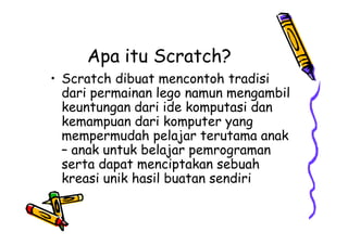 Apa itu Scratch?
• Scratch dibuat mencontoh tradisi
dari permainan lego namun mengambil
keuntungan dari ide komputasi dan
kemampuan dari komputer yang
mempermudah pelajar terutama anak
– anak untuk belajar pemrograman
serta dapat menciptakan sebuah
kreasi unik hasil buatan sendiri
• Scratch dibuat mencontoh tradisi
dari permainan lego namun mengambil
keuntungan dari ide komputasi dan
kemampuan dari komputer yang
mempermudah pelajar terutama anak
– anak untuk belajar pemrograman
serta dapat menciptakan sebuah
kreasi unik hasil buatan sendiri
 
