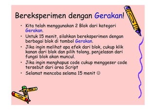 Bereksperimen dengan Gerakan!
• Kita telah menggunakan 2 Blok dari kategori
Gerakan.
• Untuk 15 menit, silahkan bereksperimen dengan
berbagai blok di tombol Gerakan.
• Jika ingin melihat apa efek dari blok, cukup klik
kanan dari blok dan pilih tolong, penjelasan dari
fungsi blok akan muncul.
• Jika ingin menghapus code cukup menggeser code
tersebut dari area Script
• Selamat mencoba selama 15 menit 
• Kita telah menggunakan 2 Blok dari kategori
Gerakan.
• Untuk 15 menit, silahkan bereksperimen dengan
berbagai blok di tombol Gerakan.
• Jika ingin melihat apa efek dari blok, cukup klik
kanan dari blok dan pilih tolong, penjelasan dari
fungsi blok akan muncul.
• Jika ingin menghapus code cukup menggeser code
tersebut dari area Script
• Selamat mencoba selama 15 menit 
 